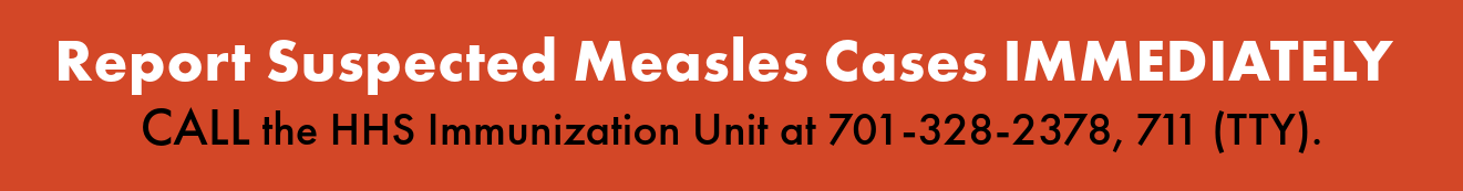 Report suspected measles cases immediately. Call the HHS Immunization Unit at 701-328-2378, 711 (TTY).