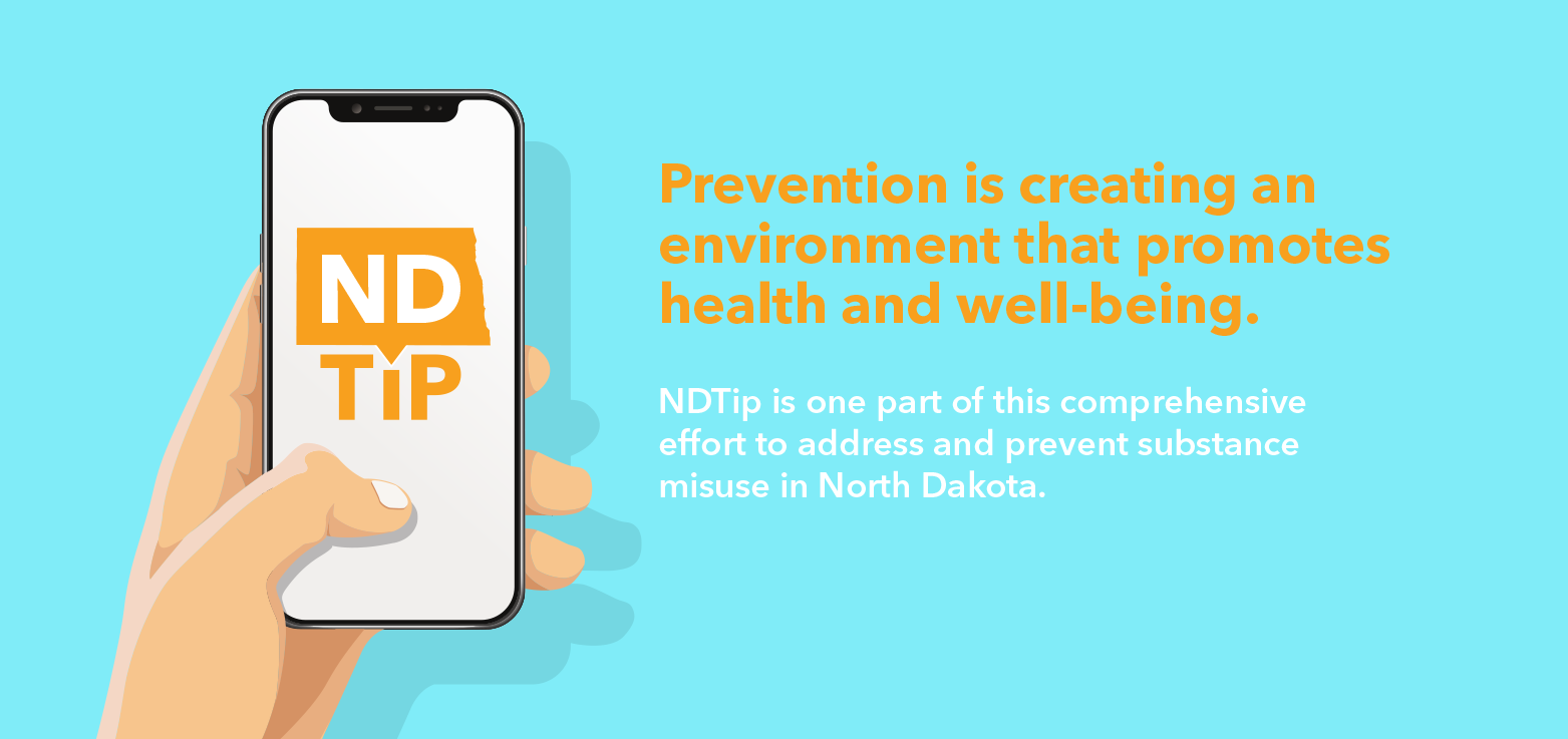 Prevention is creating an environment that promotes health and well-being. NDTip is one part of this comprehensive effort to address and prevent substance misuse in North Dakota. 